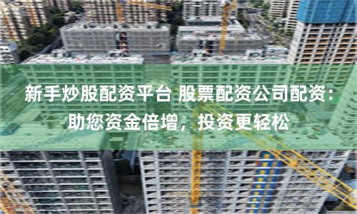 新手炒股配资平台 股票配资公司配资：助您资金倍增，投资更轻松