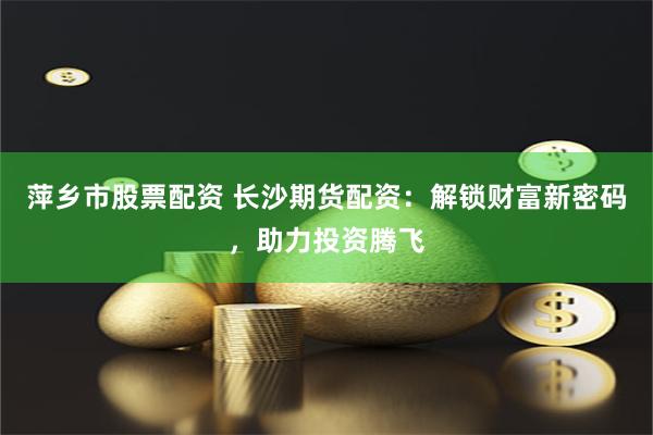 萍乡市股票配资 长沙期货配资：解锁财富新密码，助力投资腾飞