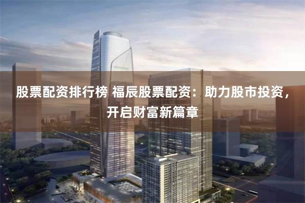 股票配资排行榜 福辰股票配资：助力股市投资，开启财富新篇章