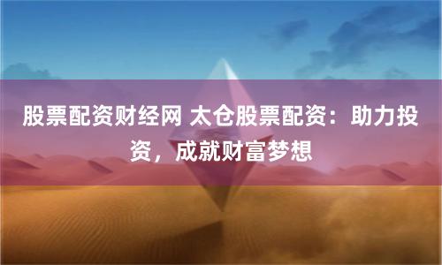 股票配资财经网 太仓股票配资：助力投资，成就财富梦想