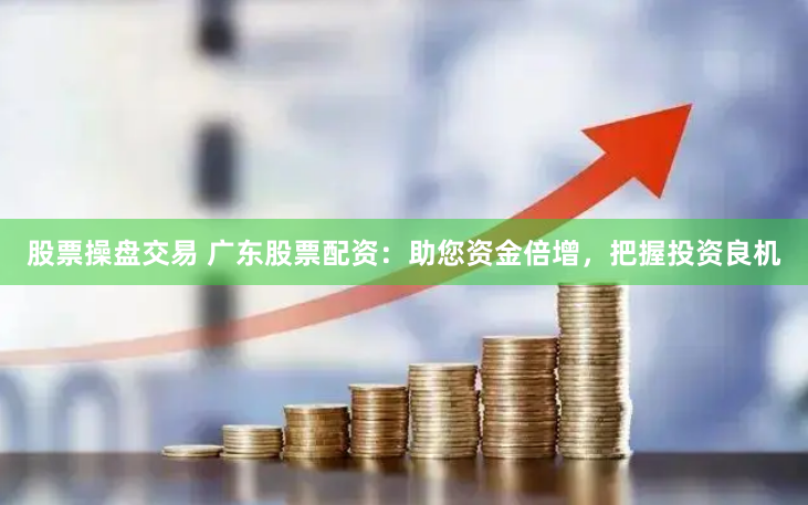 股票操盘交易 广东股票配资：助您资金倍增，把握投资良机