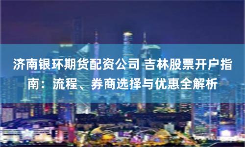 济南银环期货配资公司 吉林股票开户指南：流程、券商选择与优惠全解析